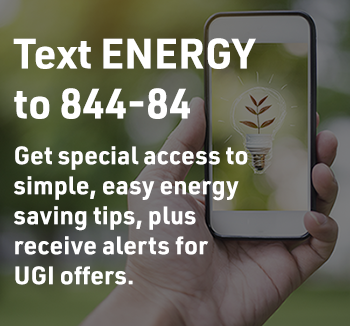 Text ENERGY to 844-84 - Get special access to simple, easy energy saving tips, plus receive alerts for UGI offers.